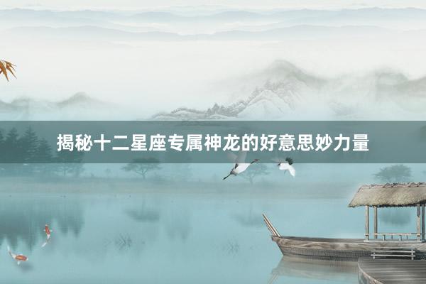 揭秘十二星座专属神龙的好意思妙力量